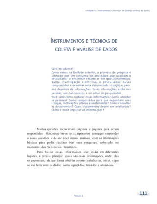 Unidade 5 – Instrumentos e técnicas de coleta e análise de dados
111Módulo 1
INSTRUMENTOS E TÉCNICAS DE
COLETA E ANÁLISE DE DADOS
Caro estudante!
Como vimos na Unidade anterior, o processo de pesquisa é
formado por um conjunto de atividades que auxiliam o
pesquisador a encontrar respostas aos questionamentos.
Numa investigação científica, o pesquisador busca
compreender e examinar uma determinada situação e para
isso depende de informações. Essas informações estão nas
pessoas, em documentos e no olhar do pesquisador.
Você sabe como capturar essas informações? Como abordar
as pessoas? Como conquistá-las para que exponham suas
crenças, motivações, planos e sentimentos? Como consultar
os documentos? Quais documentos devem ser analisados?
Como e onde registrar as informações?
Muitas questões mereceriam páginas e páginas para serem
respondidas. Mas, nesse breve texto, esperamos conseguir responder
a essas questões e deixar você menos ansioso, com as informações
básicas para poder realizar bem suas pesquisas, sobretudo no
momento dos Seminários Temáticos.
Para buscar essas infor mações que estão em diferentes
lugares, é preciso planejar quais são essas informações, onde elas
se encontram, de que forma obtê-las e como trabalhá-las, isto é, o que
se vai fazer com os dados, como agrupá-los, tratá-los e analisá-los.
 