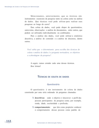Metodologia de Estudo e de Pesquisa em Administração
112 Bacharelado em Administração Pública
Mencionamos, anteriormente, que as técnicas são
instrumentos essenciais da pesquisa tanto na coleta como na análise
de dados. Que técnicas você pode utilizar para realizar suas
pesquisas ao longo do curso?
Para coleta de dados, você pode dispor de questionários,
entrevistas, observações e análise de documentos, entre outros, que
podem ser utilizados individualmente ou combinados.
Para a análise dos dados, você pode utilizar a estatística
descritiva, a análise de conteúdo e a análise de discursos, dentre
outras.
Você sabia que o determinante para escolha das técnicas de
coleta e análise de dados é a pergunta norteadora, os objetivos
e a abordagem da pesquisa?
A seguir, vamos estudar cada uma dessas técnicas.
Boa leitura!
TÉCNICAS DE COLETA DE DADOS
Questionário
O questionário é um instrumento de coleta de dados
constituído por uma série ordenada de perguntas chamadas:
X descritivas: onde o objetivo é descrever o perfil das
pessoas participantes da pesquisa como, por exemplo,
renda, idade, escolaridade e profissão;
X comportamentais: que têm como propósito conhecer
o comportamento dessas pessoas como padrão de
 