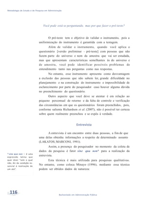 Metodologia de Estudo e de Pesquisa em Administração
116 Bacharelado em Administração Pública
Você pode está se perguntando, mas por que fazer o pré-teste?
O pré-teste tem o objetivo de validar o instrumento, pois a
uniformização do instrumento é garantida com a testagem.
Além de validar o instrumento, quando você aplica o
questionário [versão preliminar – pré-teste] com pessoas que não
fazem parte do universo e nem da amostra que vai ser estudada,
mas que apresentam características semelhantes às do universo e
de amostra, você pode identificar possíveis problemas de
entendimento tanto nas perguntas como nas respostas.
No entanto, esse instrumento apresenta como desvantagem
a exclusão das pessoas que não sabem ler, grande dificuldade no
planejamento e na construção do instrumento e impossibilidade de
esclarecimento por parte do pesquisador caso houver alguma dúvida
no preenchimento do questionário.
Outro aspecto que você deve se atentar é em relação ao
pequeno percentual de retorno e da falta de controle e verificação
das circunstâncias em que os questionários foram preenchidos, pois,
conforme salienta Richardson et al. (2007), não é possível ter certeza
sobre quem realmente preencheu e se expôs à verdade.
Entrevista
* sine qua non – é uma
expressão latina que
quer dizer “sem o qual
não; diz da condição es-
sencial à realização de
um ato”.
A entrevista é um encontro entre duas pessoas, a fim de que
uma delas obtenha informações a respeito de determinado assunto
(LAKATOS; MARCONI, 1991).
Assim, a presença do pesquisador no momento da coleta de
dados da pesquisa é fator sine qua non* para a realização da
entrevista.
Esta técnica é mais utilizada para pesquisas qualitativas.
No entanto, como coloca Minayo (1996), mediante essa técnica
podem ser obtidos dados de natureza:
 