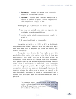 Unidade 5 – Instrumentos e técnicas de coleta e análise de dados
117Módulo 1
X quantitativa: quando você busca dados de censos,
estatísticas, entrevistando pessoas;
X qualitativa: quando você entrevista pessoas com o
objetivo de conhecer a opinião, atitudes e significados
sobre determinada situação ou fato.
A vantagem que você tem com esta técnica é que:
X ela pode ser realizada com todos os segmentos da
população, incluindo os analfabetos;
X permite analisar atitudes, comportamentos, reações e
gestos; e
X dá maior flexibilidade ao entrevistador.
Na opinião de Selltiz et al. (1972, p. 271), a flexibilidade
possibilita ao entrevistador “explorar áreas nas quais existe pouca
base para saber quais as perguntas que devem ser feitas ou qual
maneira de fazê-las”.
Associada com a técnica da obser vação, a entrevista
possibilita obter maior infor mação, pois além da fala, dos
depoimentos, você pode perceber a linguagem gestual do
respondente. Assim, além de você observar o que diz o respondente,
você percebe como ele diz. Por isso, exige do pesquisador um olhar
atento a todas as manifestações do entrevistado, desde a linguagem
oral até a linguagem gestual. Por exemplo, numa entrevista
conseguimos observar uma expressão de desagrado [expressão de
desgosto, agitação das mãos, mexer e remexer na cadeira] ou de
não-concordância, ou mesmo de satisfação e concordância com o
assunto. Essa percepção pode ter significado importante para a
pesquisa.
Em momento algum o entrevistador deve opinar ou
emitir qualquer julgamento tanto sobre o tema que
está sendo conversado como sobre a manifestação
não-verbal do entrevistado.
 