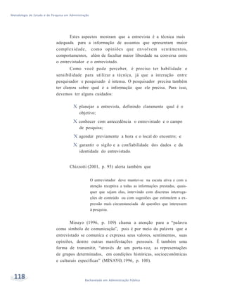 Metodologia de Estudo e de Pesquisa em Administração
118 Bacharelado em Administração Pública
Estes aspectos mostram que a entrevista é a técnica mais
adequada para a informação de assuntos que apresentam maior
complexidade, como opiniões que envolvem sentimentos,
comportamentos, além de facultar maior liberdade na conversa entre
o entrevistador e o entrevistado.
Como você pode perceber, é preciso ter habilidade e
sensibilidade para utilizar a técnica, já que a interação entre
pesquisador e pesquisado é intensa. O pesquisador precisa também
ter clareza sobre qual é a informação que ele precisa. Para isso,
devemos ter alguns cuidados:
X planejar a entrevista, definindo claramente qual é o
objetivo;
X conhecer com antecedência o entrevistado e o campo
de pesquisa;
X agendar previamente a hora e o local do encontro; e
X garantir o sigilo e a confiabilidade dos dados e da
identidade do entrevistado.
Chizzotti (2001, p. 93) alerta também que
O entrevistador deve manter-se na escuta ativa e com a
atenção receptiva a todas as informações prestadas, quais-
quer que sejam elas, intervindo com discretas interroga-
ções de conteúdo ou com sugestões que estimulem a ex-
pressão mais circunstanciada de questões que interessem
à pesquisa.
Minayo (1996, p. 109) chama a atenção para a “palavra
como símbolo de comunicação”, pois é por meio da palavra que o
entrevistado se comunica e expressa seus valores, sentimentos, suas
opiniões, dentre outras manifestações pessoais. É também uma
forma de transmitir, “através de um porta-voz, as representações
de grupos determinados, em condições históricas, socioeconômicas
e culturais específicas” (MINAYO, 1996, p. 100).
 