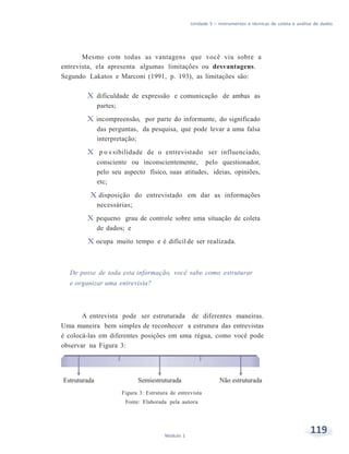 Unidade 5 – Instrumentos e técnicas de coleta e análise de dados
119Módulo 1
Mesmo com todas as vantagens que você viu sobre a
entrevista, ela apresenta algumas limitações ou desvantagens.
Segundo Lakatos e Marconi (1991, p. 193), as limitações são:
X dificuldade de expressão e comunicação de ambas as
partes;
X incompreensão, por parte do informante, do significado
das perguntas, da pesquisa, que pode levar a uma falsa
interpretação;
X p o s sibilidade de o entrevistado ser influenciado,
consciente ou inconscientemente, pelo questionador,
pelo seu aspecto físico, suas atitudes, ideias, opiniões,
etc;
X disposição do entrevistado em dar as informações
necessárias;
X pequeno grau de controle sobre uma situação de coleta
de dados; e
X ocupa muito tempo e é difícil de ser realizada.
De posse de toda esta informação, você sabe como estruturar
e organizar uma entrevista?
A entrevista pode ser estruturada de diferentes maneiras.
Uma maneira bem simples de reconhecer a estrutura das entrevistas
é colocá-las em diferentes posições em uma régua, como você pode
observar na Figura 3:
Figura 3: Estrutura de entrevista
Fonte: Elaborada pela autora
 