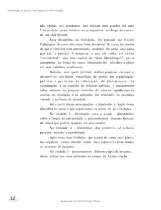 Metodologia de Estudo e de Pesquisa em Administração
não apenas aos estudantes que iniciam seus estudos em uma
Universidade como também os acompanhará ao longo do curso e
de sua vida pessoal.
Essa disciplina, na realidade, foi pensada no Projeto
Pedagógico do curso não como “uma disciplina” do curso, no sentido
de que é oferecida num determinado momento do curso, você passa
por ela, e pronto! A proposta é que ela tenha um cunho
“instrumental”, seja uma espécie de “Guia Metodológico” que o
acompanhe ao longo do curso, oferecendo-lhe subsídios e pistas
em seus trabalhos acadêmicos.
Portanto, para quem pretende realizar pesquisas ou atuar e
desenvolver atividades específicas de gestão em organizações
públicas e par ticipar da elaboração, do planejamento, da
coordenação e do controle de políticas públicas, o conhecimento
sobre métodos de pesquisa contribui de maneira significativa na
análise, na avaliação e na aplicação dos resultados de pesquisas
visando a melhoria da sociedade.
Foi a partir dessas preocupações e atendendo à função dessa
disciplina no curso é que organizamos os temas em seis Unidades.
Na Unidade 1 – Orientação para o estudo – discutiremos
sobre a função da universidade e apresentaremos algumas técnicas
de leitura que podem ajudá-lo em seus estudos.
Na Unidade 2 – trataremos dos conceitos de ciência,
pesquisa, método e metodologia.
Após essas duas Unidades que tratam de temas mais gerais,
nas seguintes iremos abordar temas mais específicos relacionados
ao processo de pesquisa.
Na Unidade 3 – apresentaremos diferentes tipos de pesquisa,
dando ênfase aos mais utilizados no campo da Administração.
12 Bacharelado em Administração Pública
 