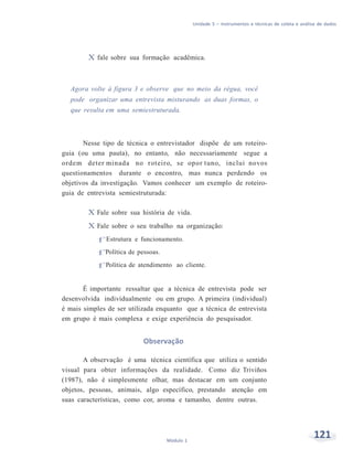 Unidade 5 – Instrumentos e técnicas de coleta e análise de dados
121Módulo 1
X fale sobre sua formação acadêmica.
Agora volte à figura 3 e observe que no meio da régua, você
pode organizar uma entrevista misturando as duas formas, o
que resulta em uma semiestruturada.
Nesse tipo de técnica o entrevistador dispõe de um roteiro-
guia (ou uma pauta), no entanto, não necessariamente segue a
ordem deter minada no roteiro, se opor tuno, inclui novos
questionamentos durante o encontro, mas nunca perdendo os
objetivos da investigação. Vamos conhecer um exemplo de roteiro-
guia de entrevista semiestruturada:
X Fale sobre sua história de vida.
X Fale sobre o seu trabalho na organização:
f Estrutura e funcionamento.
f Política de pessoas.
f Política de atendimento ao cliente.
É importante ressaltar que a técnica de entrevista pode ser
desenvolvida individualmente ou em grupo. A primeira (individual)
é mais simples de ser utilizada enquanto que a técnica de entrevista
em grupo é mais complexa e exige experiência do pesquisador.
Observação
A observação é uma técnica científica que utiliza o sentido
visual para obter informações da realidade. Como diz Triviños
(1987), não é simplesmente olhar, mas destacar em um conjunto
objetos, pessoas, animais, algo específico, prestando atenção em
suas características, como cor, aroma e tamanho, dentre outras.
 