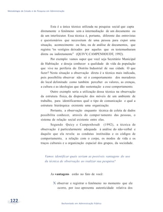 Metodologia de Estudo e de Pesquisa em Administração
122 Bacharelado em Administração Pública
Esta é a única técnica utilizada na pesquisa social que capta
diretamente o fenômeno sem a intermediação de um documento ou
de um interlocutor. Essa técnica é, portanto, diferente das entrevistas
e questionários que necessitam de uma pessoa para expor uma
situação, acontecimento ou fato, ou de análise de documentos, que
registra “os vestígios deixados por aqueles que os testemunharam
direta ou indiretamente” (QUIVY; CAMPENHOUDT, 1992).
Por exemplo: vamos supor que você seja Secretário Municipal
de Habitação e deseja conhecer a qualidade de vida da população
que vive na periferia do Distrito Industrial de sua cidade. O que
fazer? Nesta situação a observação direta é a técnica mais indicada,
pois possibilita observar não só o comportamento dos moradores
do local delimitado como também perceber os valores, as crenças,
a cultura e as ideologias que dão sustentação a esse comportamento.
Outro exemplo seria a utilização dessa técnica na observação
da estrutura física, da disposição dos móveis de um ambiente de
trabalho, para identificarmos qual o tipo de comunicação e qual a
estrutura hierárquica existente uma organização.
Portanto, a observação enquanto técnica de coleta de dados
possibilita conhecer, através do compor tamento das pessoas, o
sistema de relação social existente entre elas.
Segundo Quicy e Campenhoudt (1992), a técnica de
observação é particularmente adequada à análise do não-verbal e
daquilo que ela revela: as condutas instituídas e os códigos de
comportamento, a relação com o corpo, os modos de vida e os
traços culturais e a organização espacial dos grupos, da sociedade.
Vamos identificar quais seriam as possíveis vantagens do uso
da técnica de observação ao realizar sua pesquisa?
As vantagens estão no fato de você:
X observar e registrar o fenômeno no momento que ele
ocorre, por isso apresenta autenticidade relativa dos
 