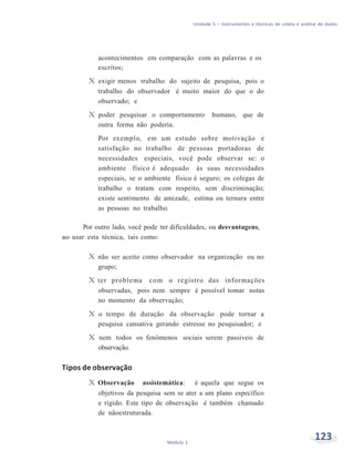 Unidade 5 – Instrumentos e técnicas de coleta e análise de dados
123Módulo 1
acontecimentos em comparação com as palavras e os
escritos;
X exigir menos trabalho do sujeito de pesquisa, pois o
trabalho do observador é muito maior do que o do
observado; e
X poder pesquisar o comportamento humano, que de
outra forma não poderia.
Por exemplo, em um estudo sobre motivação e
satisfação no trabalho de pessoas portadoras de
necessidades especiais, você pode observar se: o
ambiente físico é adequado às suas necessidades
especiais, se o ambiente físico é seguro; os colegas de
trabalho o tratam com respeito, sem discriminação;
existe sentimento de amizade, estima ou ternura entre
as pessoas no trabalho.
Por outro lado, você pode ter dificuldades, ou desvantagens,
ao usar esta técnica, tais como:
X não ser aceito como observador na organização ou no
grupo;
X ter problema com o registro das informações
observadas, pois nem sempre é possível tomar notas
no momento da observação;
X o tempo de duração da observação pode tornar a
pesquisa cansativa gerando estresse no pesquisador; e
X nem todos os fenômenos sociais serem passiveis de
observação.
Tipos de observação
X Observação assistemática: é aquela que segue os
objetivos da pesquisa sem se ater a um plano específico
e rígido. Este tipo de observação é também chamado
de nãoestruturada.
 