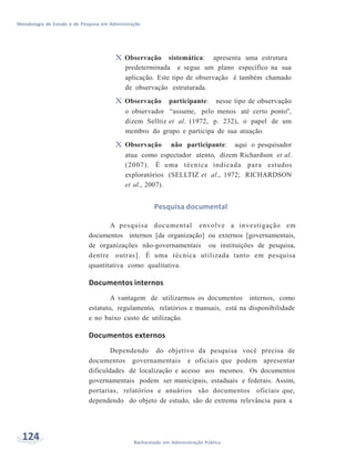 Metodologia de Estudo e de Pesquisa em Administração
124 Bacharelado em Administração Pública
X Observação sistemática: apresenta uma estrutura
predeterminada e segue um plano específico na sua
aplicação. Este tipo de observação é também chamado
de observação estruturada.
X Observação participante: nesse tipo de observação
o observador “assume, pelo menos até certo ponto”,
dizem Selltiz et al. (1972, p. 232), o papel de um
membro do grupo e participa de sua atuação.
X Observação não participante: aqui o pesquisador
atua como espectador atento, dizem Richardson et al.
(2007). É uma técnica indicada para estudos
exploratórios (SELLTIZ et al., 1972; RICHARDSON
et al., 2007).
Pesquisa documental
A pesquisa documental envolve a investigação em
documentos internos [da organização] ou externos [governamentais,
de organizações não-governamentais ou instituições de pesquisa,
dentre outras]. É uma técnica utilizada tanto em pesquisa
quantitativa como qualitativa.
Documentos internos
A vantagem de utilizarmos os documentos internos, como
estatuto, regulamento, relatórios e manuais, está na disponibilidade
e no baixo custo de utilização.
Documentos externos
Dependendo do objetivo da pesquisa você precisa de
documentos governamentais e oficiais que podem apresentar
dificuldades de localização e acesso aos mesmos. Os documentos
governamentais podem ser municipais, estaduais e federais. Assim,
portarias, relatórios e anuários são documentos oficiais que,
dependendo do objeto de estudo, são de extrema relevância para a
 