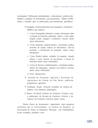 Unidade 5 – Instrumentos e técnicas de coleta e análise de dados
125Módulo 1
investigação. Publicações parlamentares e documentos jurídicos são
também exemplos de documentos governamentais. Mattar (1999)
chama a atenção para as publicações governamentais periódicas:
X Fundação Instituto Brasileiro de Geografia e Estatística
(IBGE), que publica:
f Censo Demográfico Brasileiro: contém informações sobre
a situação do domicílio, população urbana e rural, idade,
religião, estado conjugal e rendimento mensal, dentre
outras informações.
f Censo Industrial: estabelecimentos, constituição jurídica,
inversões de capital, número de funcionários, valor da
produção e distribuição da produção, dentre outras
informações.
f Censo Predial: prédios, unidades de ocupação, situação
urbana e rural, número de pavimentos e formas de
utilização, dentre outras informações.
f Censo de Serviços: estabelecimentos, constituição jurídica,
número de empregados, despesas com salários e receitas,
dentre outras informações.
f Censo Agropecuário.
X Instituto de Economia Agrícola e Secretaria da
Agricultura do Estado de São Paulo: publicam
prognósticos agrícolas.
X Fundação Seade: (Sistema Estadual de Análise de
Dados), com inúmeras publicações.
X Banco do Brasil, Carteira de Comércio Exterior: com
a publicação da Revista do Comércio Exterior e do
Anuário do Comércio Exterior, dentre outras.
Outras fontes de documentos importantes para pesquisas
científicas são as Universidades, os Centros de Pesquisa, as
Associações de classe, os Sindicatos Patronais e de Trabalhadores.
Como exemplos, podemos citar:
 