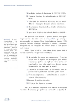 Metodologia de Estudo e de Pesquisa em Administração
126 Bacharelado em Administração Pública
X Fundação Instituto de Economia da FEA/USP (FIPE);
X Fundação Instituto de Administração da FEA/USP
(FIA);
X Federação das Indústrias do Estado de São Paulo
(FIESP) e federações de outros estados brasileiros;
X Departamento Intersindical de Estudos e Estatísticas
(DIEESE); e
X Associação Brasileira da Indústria Hoteleira (ABIH).
*Iconografia – (Do grego,
eikonographía , e do
Latin, iconographia .) 1.
Arte de representar por
meio da imagem. 2. Co-
nhecimento e descrição
de imagens (gravuras,
fotografias, etc.). 3. Do-
cumentação visual que
constitui ou completa
obra de referência e/ou
de caráter biográfico,
histórico, geográfico,
etc. Fonte: Ferreira
(2004).
Em pesquisas que abordam o passado remoto, você pode
dispor de fonte de dados como a iconografia*, que abrange a
documentação por imagem. Nessa linha, Lakatos e Marconi (1991)
incluem gravuras, estampas, desenhos e pinturas, excluindo a
fotografia que, na concepção das autoras, refere-se a um passado
mais recente.
Foster (apud ROESCH, 1999) expõe cinco passos para o
uso de documentos em pesquisas científicas:
X Negociação do acesso aos documentos. É preciso
deixar claro o objetivo da investigação, pois muitos
documentos podem ser sigilosos, outros podem ser
examinados, mas não copiados, dentre outras
situações com que você pode se deparar.
X Verificação da autenticidade do documento junto às
pessoas que os produziram ou estão ligadas a eles.
X Busca da compreensão e a identificação do assunto e
tema de cada documento.
X Processo de análise dos dados.
X Utilização dos dados na pesquisa.
Yin (2001) apresenta os pontos fortes e fracos da utilização
da análise documental, que podem ser visualizados no Quadro 2.
 