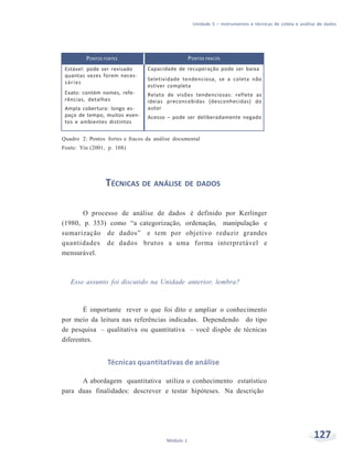 Unidade 5 – Instrumentos e técnicas de coleta e análise de dados
127Módulo 1
PONTOS FORTES PONTOS FRACOS
Estável: pode ser revisado
quantas vezes forem neces-
sárias
Exato: contém nomes, refe-
rências, detalhes
Ampla cobertura: longo es-
paço de tempo, muitos even-
tos e ambientes distintos
Capacidade de recuperação pode ser baixa
Seletividade tendenciosa, se a coleta não
estiver completa
Relato de visões tendenciosas: reflete as
ideias preconcebidas (desconhecidas) do
autor
Acesso – pode ser deliberadamente negado
Quadro 2: Pontos fortes e fracos da análise documental
Fonte: Yin (2001, p. 108)
TÉCNICAS DE ANÁLISE DE DADOS
O processo de análise de dados é definido por Kerlinger
(1980, p. 353) como “a categorização, ordenação, manipulação e
sumarização de dados” e tem por objetivo reduzir grandes
quantidades de dados brutos a uma forma interpretável e
mensurável.
Esse assunto foi discutido na Unidade anterior, lembra?
É importante rever o que foi dito e ampliar o conhecimento
por meio da leitura nas referências indicadas. Dependendo do tipo
de pesquisa – qualitativa ou quantitativa – você dispõe de técnicas
diferentes.
Técnicas quantitativas de análise
A abordagem quantitativa utiliza o conhecimento estatístico
para duas finalidades: descrever e testar hipóteses. Na descrição
 