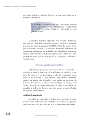 Metodologia de Estudo e de Pesquisa em Administração
128 Bacharelado em Administração Pública
você pode utilizar a estatística descritiva e para testar hipóteses a
estatística inferencial.
A estatística é uma ciência e uma técnica que trabalha
dados quantitativos referentes às mais variadas áreas
de conhecimento. Trata-se, portanto de um
instrumental.
A estatística descritiva representa “um conjunto de técnicas
que têm por finalidade descrever, resumir, totalizar e apresentar
graficamente dados de pesquisa” (IATROS, 2007). Da mesma forma
que a estatística descritiva, a estatística inferencial representa um
conjunto de técnicas que são utilizadas para identificar e caracterizar
relações entre variáveis. Estudo mais aprofundado sobre esses tipos
de análise você terá na disciplina de Estatística Aplicada à
Administração.
Técnicas qualitativas de análise
A abordagem qualitativa de pesquisa busca compreender a
realidade a partir da descrição de significados, de opiniões já que
parte da perspectiva do participante e não do pesquisador, como
você viu na Unidade 3. Para atender este objetivo, diferentes
técnicas de análise são utilizadas, como análise de narrativa, do
discurso, de conteúdo, a técnica fenomenológica de análise, entre
outras. Nessa seção serão abordadas as técnicas de análise de
conteúdo e análise do discurso, pois são, ainda, as mais utilizadas
em estudos administrativos.
Análise de conteúdo
A análise de conteúdo trabalha com materiais textuais
escritos, tanto textos que são resultados do processo de pesquisa
como as transcrições de entrevista e os registros das observações,
 