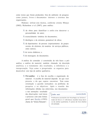 Unidade 5 – Instrumentos e técnicas de coleta e análise de dados
129Módulo 1
como textos que foram produzidos fora do ambiente de pesquisa
como jornais, livros e documentos internos e externos das
organizações.
Podemos utilizar esta técnica, confor me orienta Minayo
(2002), Richardson et al. (2007), para análise:
X de obras para identificar o estilo e/ou descrever a
personalidade do autor;
X essencialmente temática de documentos;
X ideológica e da estrutura gramatical de obras;
X de depoimentos de pessoas (representantes de grupos
sociais, de eleitores, de usuários de serviços públicos,
entre outros);
X de textos didáticos; e
X de mensagens de documentos.
A análise de conteúdo é constituída de três fases: a pré-
análise; a análise do material, também chamada de descrição
analítica; e o tratamento dos resultados, a inferência e a
interpr etação. Veja como o pesquisador se organiza para
desenvolver este tipo de análise qualitativa.
X Pré-análise: é a fase de escolha e organização do
material. A escolha do material depende do que você
procura e do que espera encontrar. Tem como
orientação a questão norteadora ou problema de
pesquisa e os objetivos. Após a reunião das
informações obtidas nas entrevistas, nos documentos
e nas anotações resultado
das observações você inicia
o processo com uma leitura
Saiba mais Laurence Bardin
geral que Bardin (1985)
chama de “leitura flutuante”.
Professora-assistente de Psicologia na Universi-
d ade de Paris V. É refe rência mundial nessa técni-
ca de análise qualitativa. É autora do livro Análise
de conteúdo.
 