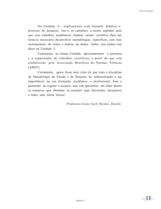 Apresentação
13Módulo 1
Na Unidade 4 – explicaremos com bastante didática o
processo de pesquisa, isto é, os caminhos a serem seguidos para
que seus trabalhos acadêmicos tenham caráter científico. Para tal,
torna-se necessário desenvolver metodologias específicas, com seus
instrumentais de coleta e análise de dados. Sobre isso iremos nos
deter na Unidade 5.
Finalmente, na última Unidade, apresentaremos a estrutura
e a organização de trabalhos científicos, a partir do que está
estabelecido pela Associação Brasileira de Normas Técnicas
(ABNT).
Certamente, agora ficou mais claro de que trata a disciplina
de Metodologia de Estudo e de Pesquisa na Administração e sua
importância na sua formação acadêmica e profissional. Sem a
pretensão de esgotar o assunto, mas sim apresentar um olhar dentre
os inúmeros que abordam os assuntos aqui discutidos, desejamos
a todos uma ótima leitura!
Professora Liane Carly Hermes Zanella
 
