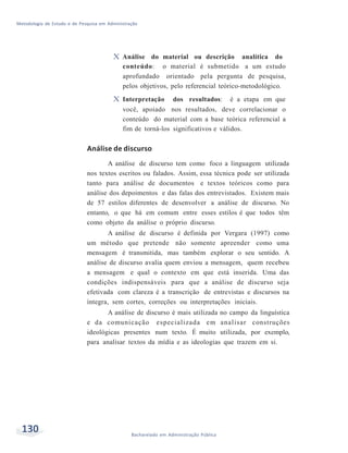 Metodologia de Estudo e de Pesquisa em Administração
130 Bacharelado em Administração Pública
X Análise do material ou descrição analítica do
conteúdo: o material é submetido a um estudo
aprofundado orientado pela pergunta de pesquisa,
pelos objetivos, pelo referencial teórico-metodológico.
X Interpretação dos resultados: é a etapa em que
você, apoiado nos resultados, deve correlacionar o
conteúdo do material com a base teórica referencial a
fim de torná-los significativos e válidos.
Análise de discurso
A análise de discurso tem como foco a linguagem utilizada
nos textos escritos ou falados. Assim, essa técnica pode ser utilizada
tanto para análise de documentos e textos teóricos como para
análise dos depoimentos e das falas dos entrevistados. Existem mais
de 57 estilos diferentes de desenvolver a análise de discurso. No
entanto, o que há em comum entre esses estilos é que todos têm
como objeto da análise o próprio discurso.
A análise de discurso é definida por Vergara (1997) como
um método que pretende não somente apreender como uma
mensagem é transmitida, mas também explorar o seu sentido. A
análise de discurso avalia quem enviou a mensagem, quem recebeu
a mensagem e qual o contexto em que está inserida. Uma das
condições indispensáveis para que a análise de discurso seja
efetivada com clareza é a transcrição de entrevistas e discursos na
íntegra, sem cortes, correções ou interpretações iniciais.
A análise de discurso é mais utilizada no campo da linguística
e da comunicação especializada em analisar construções
ideológicas presentes num texto. É muito utilizada, por exemplo,
para analisar textos da mídia e as ideologias que trazem em si.
 