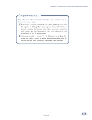 Unidade 5 – Instrumentos e técnicas de coleta e análise de dados
131Módulo 1
Complementando...
Para saber mais sobre os assuntos abordados nessa Unidade, faça as
leituras propostas a seguir:
ÍMetodologia Científica – capítulo 9 – de Lakatos e Marconi. Este livro
foi sugerida na bibliografia básica sugerida. O capítulo aborda as
técnicas: pesquisa documental, observação, entrevista, questionário
entre outras, que são fundamentais para você desenvolver uma
investigação na área de administração.
ÍAnálise de conteúdo – capítulo 14 – de Richardson et al. Esta obra
expõe com clareza a técnica de análise qualitativa de dados, além de
ter sido indicado como bibliografia básica para essas disciplina.
 