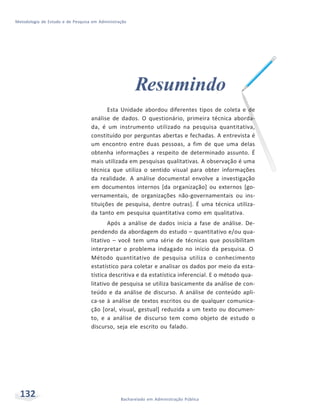 Metodologia de Estudo e de Pesquisa em Administração
132 Bacharelado em Administração Pública
Resumindo
Esta Unidade abordou diferentes tipos de coleta e de
análise de dados. O questionário, primeira técnica aborda-
da, é um instrumento utilizado na pesquisa quantitativa,
constituído por perguntas abertas e fechadas. A entrevista é
um encontro entre duas pessoas, a fim de que uma delas
obtenha informações a respeito de determinado assunto. É
mais utilizada em pesquisas qualitativas. A observação é uma
técnica que utiliza o sentido visual para obter informações
da realidade. A análise documental envolve a investigação
em documentos internos [da organização] ou externos [go-
vernamentais, de organizações não-governamentais ou ins-
tituições de pesquisa, dentre outras]. É uma técnica utiliza-
da tanto em pesquisa quantitativa como em qualitativa.
Após a análise de dados inicia a fase de análise. De-
pendendo da abordagem do estudo – quantitativo e/ou qua-
litativo – você tem uma série de técnicas que possibilitam
interpretar o problema indagado no início da pesquisa. O
Método quantitativo de pesquisa utiliza o conhecimento
estatístico para coletar e analisar os dados por meio da esta-
tística descritiva e da estatística inferencial. E o método qua-
litativo de pesquisa se utiliza basicamente da análise de con-
teúdo e da análise de discurso. A análise de conteúdo apli-
ca-se à análise de textos escritos ou de qualquer comunica-
ção [oral, visual, gestual] reduzida a um texto ou documen-
to, e a análise de discurso tem como objeto de estudo o
discurso, seja ele escrito ou falado.
 