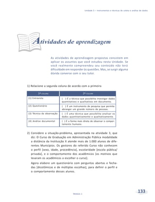 Unidade 5 – Instrumentos e técnicas de coleta e análise de dados
133Módulo 1
Atividades de aprendizagem
As atividades de aprendizagem propostas consistem em
aplicar os assuntos que você estudou nesta Unidade. Se
você realmente compreendeu seu conteúdo não terá
dificuldade em responder às questões. Mas, se surgir alguma
dúvida converse com o seu tutor.
1) Relacione a segunda coluna de acordo com a primeira
1ª COLUNA 2ª COLUNA
(1) Entrevista ( ) É a técnica que possibilita investigar dados
quantitativos e qualitativos em documento.
(2) Questionário ( ) É um instrumento de pesquisa que permite
abranger um grande número de pessoas.
(3) Técnica da observação ( ) É uma técnica que possibilita analisar os
dados quantitativamente e qualitativamente.
(4) Análise documental ( ) É a forma mais direta de observar o compor-
tamento humano.
2) Considere a situação-problema, apresentada na atividade 3, que
diz: O Curso de Graduação em Administração Pública modalidade
a distância da Instituição X atende mais de 1.000 alunos de dife-
rentes Municípios. Os gestores do referido Curso não conhecem
o perfil [sexo, idade, procedência], escolaridade [escola pública/
privada], e o comportamento dos acadêmicos [os motivos que
levaram os acadêmicos a escolher o curso].
Agora elabore um questionário com perguntas abertas e fecha-
das [dicotômicas e de múltiplas escolhas], para definir o perfil e
o comportamento desses alunos.
 