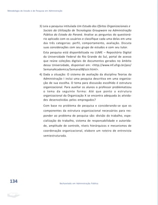 Metodologia de Estudo e de Pesquisa em Administração
3) Leia a pesquisa intitulada Um Estudo dos Efeitos Organizacionais e
Sociais da Utilização de Tecnologias Groupware na Administração
Pública do Estado do Paraná. Analise as perguntas do questioná-
rio aplicado com os usuários e classifique cada uma delas em uma
das três categorias: perfil, comportamento, avaliação. Discuta
suas considerações com seu grupo de estudos e com seu tutor.
Esta pesquisa está disponibilizada no LUME – Repositório Digital
da Universidade Federal do Rio Grande do Sul, portal de acesso
que reúne coleções digitais de documentos gerados no âmbito
dessa Universidade, disponível em: <http://www.inf.ufrgs.br/pos/
SemanaAcademica/Semana98/ozir.html>.
4) Dada a situação: O sistema de avaliação da disciplina Teorias da
Administração I inclui uma pesquisa descritiva em uma organiza-
ção de sua escolha. O tema para discussão escolhido é estrutura
organizacional. Para auxiliar os alunos o professor problematizou
o tema da seguinte forma: Até que ponto a estrutura
organizacional da Organização X se encontra adequada às ativida-
des desenvolvidas pelos empregados?
Com base no problema de pesquisa e considerando-se que os
componentes da estrutura organizacional necessários para res-
ponder ao problema de pesquisa são: divisão do trabalho, espe-
cialização do trabalho, sistema de responsabilidade e autorida-
de, amplitude de controle, níveis hierárquicos e mecanismos de
coordenação organizacional, elabore um roteiro de entrevista
semiestruturada.
134 Bacharelado em Administração Pública
 