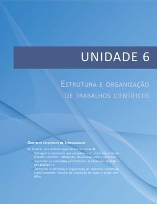 Unidade 5 – Instrumentos e técnicas de coleta e análiseApresentaçãode
dados
135MóduloMó
dulo 11
UNIDADE 6
ESTRUTURA E ORGANIZAÇÃO
DE TRABALHOS CIENTÍFICOS
OBJETIVOS ESPECÍFICOS DE APRENDIZAGEM
Ao finalizar esta Unidade você deverá ser capaz de:
f Distinguir os elementos que compõem a estrutura básica de um
trabalho científico: introdução, desenvolvimento e conclusão;
f Enumerar os elementos constitutivos: pré-textuais, textuais e
pós-textuais; e
f Identificar a estrutura e organização de trabalhos científicos,
especificamente Trabalho de Conclusão de Curso e artigo cien-
tífico.
 