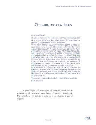 Unidade 6 – Estrutura e organização de trabalhos científicos
137Módulo 1
OS TRABALHOS CIENTÍFICOS
Caro estudante!
Chegou o momento de socializar o conhecimento adquirido
com o cumprimento das atividades desenvolvidas na
pesquisa, completando o ciclo da pesquisa.
Como dizem Selltiz e seus colaboradores (1972, p. 499) “os
resultados mais notáveis têm pouco valor se não forem
comunicados aos outros”, ou ainda, como diz Gerard Piel “Sem
publicação, a ciência é morta” (apud AZEVEDO, 2001, p.81).
A divulgação dos resultados da pesquisa é responsabilidade
do pesquisador e exige habilidades diferentes das
utilizadas nas etapas de planejamento e execução. A
primeira atenção dispensada nessa etapa é em relação ao
público a que se destinam os resultados da pesquisa. O
pesquisador escreve não para ele e sim para uma
comunidade em geral ou para um grupo específico.
Independente do público, da natureza e do objetivo do
trabalho científico, sua estrutura e organização apresentam
aspectos comuns que estão presentes em todos os
documentos e aspectos que são específicos para cada tipo
de comunicação.
Vamos ver essas particularidades nesta última Unidade.
Bom proveito!
A apresentação e a formatação de trabalhos científicos, de
maneira geral, possuem uma lógica estrutural semelhante,
diferenciando-se em relação à natureza e ao objetivo a que se
propõem.
 