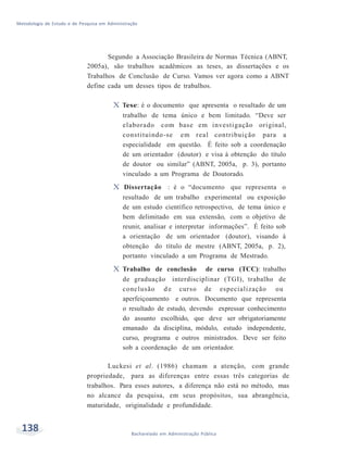 Metodologia de Estudo e de Pesquisa em Administração
138 Bacharelado em Administração Pública
Segundo a Associação Brasileira de Normas Técnica (ABNT,
2005a), são trabalhos acadêmicos as teses, as dissertações e os
Trabalhos de Conclusão de Curso. Vamos ver agora como a ABNT
define cada um desses tipos de trabalhos.
X Tese: é o documento que apresenta o resultado de um
trabalho de tema único e bem limitado. “Deve ser
elaborado com base em investigação original,
constituindo-se em real contribuição para a
especialidade em questão. É feito sob a coordenação
de um orientador (doutor) e visa à obtenção do título
de doutor ou similar” (ABNT, 2005a, p. 3), portanto
vinculado a um Programa de Doutorado.
X Dissertação : é o “documento que representa o
resultado de um trabalho experimental ou exposição
de um estudo científico retrospectivo, de tema único e
bem delimitado em sua extensão, com o objetivo de
reunir, analisar e interpretar informações”. É feito sob
a orientação de um orientador (doutor), visando à
obtenção do título de mestre (ABNT, 2005a, p. 2),
portanto vinculado a um Programa de Mestrado.
X Trabalho de conclusão de curso (TCC): trabalho
de graduação interdisciplinar (TGI), trabalho de
conclusão d e curso de especialização ou
aperfeiçoamento e outros. Documento que representa
o resultado de estudo, devendo expressar conhecimento
do assunto escolhido, que deve ser obrigatoriamente
emanado da disciplina, módulo, estudo independente,
curso, programa e outros ministrados. Deve ser feito
sob a coordenação de um orientador.
Luckesi et al. (1986) chamam a atenção, com grande
propriedade, para as diferenças entre essas três categorias de
trabalhos. Para esses autores, a diferença não está no método, mas
no alcance da pesquisa, em seus propósitos, sua abrangência,
maturidade, originalidade e profundidade.
 