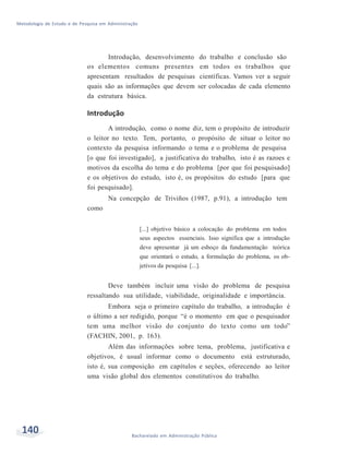Metodologia de Estudo e de Pesquisa em Administração
140 Bacharelado em Administração Pública
Introdução, desenvolvimento do trabalho e conclusão são
os elementos comuns presentes em todos os trabalhos que
apresentam resultados de pesquisas científicas. Vamos ver a seguir
quais são as informações que devem ser colocadas de cada elemento
da estrutura básica.
Introdução
A introdução, como o nome diz, tem o propósito de introduzir
o leitor no texto. Tem, portanto, o propósito de situar o leitor no
contexto da pesquisa informando o tema e o problema de pesquisa
[o que foi investigado], a justificativa do trabalho, isto é as razoes e
motivos da escolha do tema e do problema [por que foi pesquisado]
e os objetivos do estudo, isto é, os propósitos do estudo [para que
foi pesquisado].
Na concepção de Triviños (1987, p.91), a introdução tem
como
[...] objetivo básico a colocação do problema em todos
seus aspectos essenciais. Isso significa que a introdução
deve apresentar já um esboço da fundamentação teórica
que orientará o estudo, a formulação do problema, os ob-
jetivos da pesquisa [...].
Deve também incluir uma visão do problema de pesquisa
ressaltando sua utilidade, viabilidade, originalidade e importância.
Embora seja o primeiro capítulo do trabalho, a introdução é
o último a ser redigido, porque “é o momento em que o pesquisador
tem uma melhor visão do conjunto do texto como um todo”
(FACHIN, 2001, p. 163).
Além das informações sobre tema, problema, justificativa e
objetivos, é usual informar como o documento está estruturado,
isto é, sua composição em capítulos e seções, oferecendo ao leitor
uma visão global dos elementos constitutivos do trabalho.
 