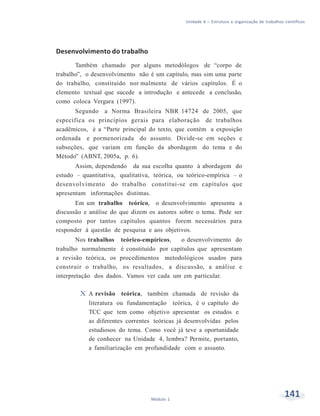 Unidade 6 – Estrutura e organização de trabalhos científicos
141Módulo 1
Desenvolvimento do trabalho
Também chamado por alguns metodólogos de “corpo de
trabalho”, o desenvolvimento não é um capítulo, mas sim uma parte
do trabalho, constituído nor malmente de vários capítulos. É o
elemento textual que sucede a introdução e antecede a conclusão,
como coloca Vergara (1997).
Segundo a Norma Brasileira NBR 14724 de 2005, que
especifica os princípios gerais para elaboração de trabalhos
acadêmicos, é a “Parte principal do texto, que contém a exposição
ordenada e pormenorizada do assunto. Divide-se em seções e
subseções, que variam em função da abordagem do tema e do
Método” (ABNT, 2005a, p. 6).
Assim, dependendo da sua escolha quanto à abordagem do
estudo – quantitativa, qualitativa, teórica, ou teórico-empírica – o
desenvolvimento do trabalho constitui-se em capítulos que
apresentam informações distintas.
Em um trabalho teórico, o desenvolvimento apresenta a
discussão e análise do que dizem os autores sobre o tema. Pode ser
composto por tantos capítulos quantos forem necessários para
responder à questão de pesquisa e aos objetivos.
Nos trabalhos teórico-empíricos, o desenvolvimento do
trabalho normalmente é constituído por capítulos que apresentam
a revisão teórica, os procedimentos metodológicos usados para
construir o trabalho, os resultados, a discussão, a análise e
interpretação dos dados. Vamos ver cada um em particular.
X A revisão teórica, também chamada de revisão da
literatura ou fundamentação teórica, é o capítulo do
TCC que tem como objetivo apresentar os estudos e
as diferentes correntes teóricas já desenvolvidas pelos
estudiosos do tema. Como você já teve a oportunidade
de conhecer na Unidade 4, lembra? Permite, portanto,
a familiarização em profundidade com o assunto.
 