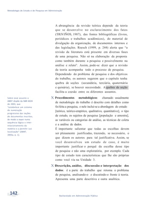 Metodologia de Estudo e de Pesquisa em Administração
142 Bacharelado em Administração Pública
vSobre esse assunto a
ABNT dispõe da NBR 6024
de 2003, que
“estabelece um sistema
de numeração
progressiva das seções
de documentos inscritos,
de modo a expor numa
sequência lógica o inter-
relacionamento da
matéria e a permitir sua
localização” (ABNT,
2003a, p. 1).
A abrangência da revisão teórica depende da teoria
que se desenvolve no esclarecimento dos fatos
(TRIVIÑOS, 1987), das fontes bibliográficas (livros,
periódicos e trabalhos acadêmicos), do material de
divulgação da organização, de documentos internos e
das legislações. Roesch (1999, p. 244) alerta que “a
revisão da literatura está presente em diversas fases
de uma pesquisa. Não só na elaboração da proposta
como também durante a pesquisa e possivelmente na
análise e relato”. Assim, pode-se dizer que a revisão
da teoria acompanha todo o processo de pesquisa.
Dependendo do problema de pesquisa e dos objetivos
do trabalho, os autores sugerem que o capítulo tenha
quebra de seções (secundária, terciária, quaternária
e quinária), se houver necessidade. A quebra de seção
facilita a coesão entre os diferentes assuntos.
X Procedimentos metodológicos: chamado usualmente
de metodologia do trabalho é descrito com detalhes como
foifeita a pesquisa, e nele inclui-se a abordagem do estudo
[teórico, teórico-empírico, qualitativo, quantitativo], o tipo
de estudo, os sujeitos de pesquisa [população e amostra],
as variáveis ou categorias de análise, as técnicas de coleta
e a análise de dados.
É importante salientar que todas as escolhas devem
ser plenamente justificadas, trazendo, se necessário, o
que dizem os autores para tal justificativa. Assim, se
você desenvolveu um estudo de caso, é muito
importante justificar o porquê da escolha desse tipo
de pesquisa e não uma exploratória, por exemplo. Cada
tipo de estudo tem características que lhe são próprias
como você viu na Unidade 3.
X Descrição, análise, discussão e interpretação dos
dados: é a parte do trabalho que retoma o problema
de pesquisa, analisando-o e discutindo-o frente à teoria.
Apresenta uma parte descritiva e outra analítica.
 