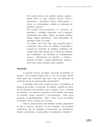 Unidade 6 – Estrutura e organização de trabalhos científicos
143Módulo 1
Nos estudos teóricos esse capítulo objetiva, segundo
Köche (1997, p. 146), “explicar, discutir, criticar e
demonstrar a pertinência desses conhecimentos e
teorias no esclarecimento, solução ou explicação do
problema proposto”.
Nos estudos teórico-empíricos, é o momento de
apresentar a realidade encontrada com a respectiva
interpretação dos dados. Podem ser usados gráficos,
tabelas, figuras, depoimentos, falas, dependendo da
abordagem dada ao estudo.
No entanto, não existe uma regra específica para a
composição dessa parte do trabalho. Criatividade é
essencial na construção de trabalhos acadêmicos. Da
mesma forma, nada impede que os títulos dos capítulos,
que normalmente são chamados de “Fundamentação
teórica”, “Metodologia do trabalho” e “Análise e
discussão de dados”, tenham denominação diferente,
assim como sejam incluídos outros capítulos.
Conclusão
A conclusão decorre da análise e discussão do problema de
pesquisa. Como salienta Vergara (1997, p. 78), “Só se pode concluir
sobre aquilo que se discutiu, logo, tudo o que você apresentar na
conclusão deverá ter sido discutido anteriormente”.
A conclusão inicia com o resgate do tema e do problema de
pesquisa que norteou a construção do trabalho, seguidos da síntese
que foi discutida e da conclusão a que se chegou, isto é, a resposta
ao problema e aos objetivos específicos. Cabe também nessa parte
do trabalho incluir sugestões e recomendações sobre novas
pesquisas ou aprofundamentos sobre o tema, já que um trabalho
de pesquisa nunca se esgota em si mesmo.
Além da estrutura básica, todo trabalho científico, independente
do tipo e categoria, apresenta na sua formatação três elementos
constitutivos, que são chamados de pré-textuais (ou preliminares),
textuais e pós-textuais, as quais podem ser visualizados no Quadro 4.
 