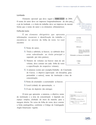 Unidade 6 – Estrutura e organização de trabalhos científicos
145Módulo 1
Lombada
Elemento opcional que deve seguir a NBR 12225 de 2004.
O nome do autor deve ser impresso longitudinalmente do alto para
o pé da lombada e o título do trabalho deve ser impresso da mesma
forma que o nome do autor e os elementos alfanuméricos
Folha de rosto
É um elemento obrigatório que apresenta
informações essenciais à identificação do trabalho e
encontra-se no anverso da folha de rosto. Lá você
encontra:
X Nome do autor;
X Título e subtítulo, se houver, (o subtítulo deve
estar subordinado ao título principal e
separado por dois pontos);
X Número de volumes (se houver mais de um
volume, deve constar em cada folha de rosto
a especificação do respectivo volume);
X A natureza (como por exemplo,Trabalho de Conclusão
de Curso), o objetivo [aprovação em disciplina, grau
pretendido e outros], nome da instituição e área de
concentração;
X Nome do orientador e coorientador se houver;
X Local (cidade) de apresentação; e
X O ano de depósito (da entrega).
O texto que apresenta a natureza, o objetivo, nome
da instituição e a área de concentração é digitado em
espaço simples, alinhado do meio da mancha para a
margem direita. No verso da folha de rosto, deve constar
a ficha catalográfica, conforme o Código de Catalogação
Anglo-Americano vigente.
A NBR 12225 estabelece
os requisitos para a
apresentação de
lombadas.
 