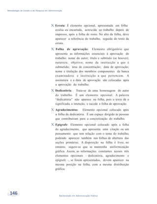 Metodologia de Estudo e de Pesquisa em Administração
146 Bacharelado em Administração Pública
X Errata: É elemento opcional, apresentada em folha
avulsa ou encartada, acrescida ao trabalho depois de
impresso, após a folha de rosto. No alto da folha, deve
aparecer a referência do trabalho, seguida do texto da
errata.
X Folha de aprovação: Elemento obrigatório que
apresenta as informações essenciais à aprovação do
trabalho: nome do autor; título e subtítulo (se houver);
natureza; objetivo; nome da instituição a que é
submetido; área de concentração; data de aprovação;
nome e titulação dos membros componentes da banca
examinadora e instituição a que pertencem. A
assinatura e a data de aprovação são colocadas após
a aprovação do trabalho.
X Dedicatória: Trata-se de uma homenagem do autor
do trabalho. É um elemento opcional. A palavra
“dedicatória” não aparece na folha, pois o texto dá o
significado, a intenção, e sucede a folha de aprovação.
X Agradecimentos: Elemento opcional colocado após
a folha da dedicatória. É um espaço dirigido às pessoas
que contribuíram para a concretização do trabalho.
X Epígrafe: Elemento opcional colocado após a folha
do agradecimento, que apresenta uma citação ou um
pensamento que tem relação com o tema do trabalho,
podendo aparecer também nas folhas de abertura das
seções primárias. A disposição na folha é livre, no
entanto, sugere-se que se mantenha uniformização
gráfica. Assim, as informações constantes nesses três
elementos opcionais – dedicatória, agradecimento e
epígrafe –, se forem apresentados, devem aparecer na
mesma posição na folha, com a mesma distribuição
gráfica.
 