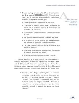 Unidade 6 – Estrutura e organização de trabalhos científicos
147Módulo 1
X Resumo na língua vernacular: Elemento obrigatório
que deve seguir a NBR 6028 de 2003. Apresenta uma
visão clara do conteúdo e das conclusões do trabalho.
Sobre ele, é importante lembrar que:
f É uma apresentação condensada de um texto;
f Apresenta na primeira frase o tema e a finalidade do
estudo, isto é, o objetivo seguido da metodologia, de
resultados e da conclusão;
f Não apresenta comentário pessoal, crítica ou julgamento
de valor;
f Não apresenta todos os assuntos colocados pelo autor;
f É texto único de até 500 palavras, com redação contínua,
sem abertura de parágrafos e em espaço simples;
f O título é centralizado em letras maiúsculas, sem
indicativo numérico;
f Apresenta palavras-chave representativas do conteúdo
do trabalho, separadas por ponto; e
f Deve-se evitar frases negativas, gráficos e tabelas.
Quanto à disposição na folha, aparece, em primeiro lugar, a
referência bibliográfica do trabalho, especificada conforme a NBR
6023 de 2002, seguida do resumo e, por último, as palavras-chave.
As palavras-chave seguem a norma NBR 6028 de 2003. Elas devem
ser no mínimo três e no máximo cinco, separadas por ponto final.
X Resumo em língua estrangeira : É elemento
obrigatório, que apresenta uma versão do resumo em
um dos três idiomas: inglês ( Abstract ), francês
( Résumé ) ou espanhol ( Resumen ), seguida das
palavras-chave na língua escolhida. O título é
centralizado, em letras maiúsculas, sem indicativo
numérico, seguindo o modelo do resumo na língua
vernácula.
A NBR 6028 de 2003
estabelece os requisitos
para redação e
apresentação de
resumos.
 