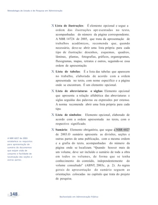 Metodologia de Estudo e de Pesquisa em Administração
148 Bacharelado em Administração Pública
vA NBR 6027 de 2003
estabelece os requisitos
para apresentação de
sumário de documentos
que exijam visão de
conjunto e facilidade de
localização das seções e
outras partes.
X Lista de ilustrações: É elemento opcional e segue a
ordem das ilustrações apr esentadas no texto,
acompanhadas do número da página correspondente.
A NBR 14724 de 2005, que trata da apresentação de
trabalhos acadêmicos, recomenda que, quando
necessário, deve-se abrir uma lista própria para cada
tipo de ilustração: desenhos, esquemas, quadros,
lâminas, plantas, fotografias, gráficos, organogramas,
fluxogramas, mapas, retratos e outros, seguindo-se essa
ordem de apresentação.
X Lista de tabelas: É a lista das tabelas que aparecem
no trabalho, elaborada de acordo com a ordem
apresentada no texto, com nome específico e a página
onde se encontram. É um elemento opcional.
X Lista de abreviaturas e siglas: Elemento opcional
que apresenta a relação alfabética das abreviaturas e
siglas seguidas das palavras ou expressões por extenso.
A norma recomenda abrir uma lista própria para cada
tipo.
X Lista de símbolos: Elemento opcional, elaborado de
acordo com a ordem apresentada no texto, com o
respectivo significado.
X Sumário: Elemento obrigatório, que segue a NBR 6027
de 2003.O sumário apresenta as divisões, seções e
outras partes de uma publicação, com a mesma ordem
e a grafia do texto, acompanhadas do número da
página onde se localizam. “Quando houver mais de
um volume, deve ser incluído o sumário de toda a obra
em todos os volumes, de forma que se tenha
conhecimento do conteúdo, independentemente do
volume consultado” (ABNT, 2003c, p. 2). As regras
gerais de apresentação do sumário seguem as
orientações colocadas no capítulo que trata do projeto
de pesquisa.
 