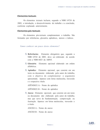 Unidade 6 – Estrutura e organização de trabalhos científicos
149Módulo 1
Elementos textuais
Os elementos textuais incluem, segundo a NBR 14724 de
2005, a introdução, o desenvolvimento do trabalho e a conclusão,
conforme explanado anteriormente.
Elementos pós-textuais
Os elementos pós-textuais complementam o trabalho. São
formados por referências, glossário, apêndices, anexos e índices.
Vamos conhecer um pouco destes elementos?
X Referências: Elemento obrigatório que, segundo a
NBR 14724 de 2005, deve ser elaborado de acordo
com a NBR 6023 da ABNT.
X Glossário: Elemento opcional elaborado em ordem
alfabética.
X Apêndice: Elemento opcional, que consiste em um
texto ou documento elaborado pelo autor do trabalho,
com o objetivo de complementar o argumento
apresentado. Aparece com letras maiúsculas, travessão
e o respectivo título.
APÊNDICE A – Nome do apêndice
APÊNDICE B – Nome do apêndice
X Anexo: Elemento opcional, que consiste em um texto
ou documento não elaborado pelo autor do trabalho,
mas que serve de fundamentação, comprovação ou
ilustração. Aparece em letras maiúsculas, travessão e
o título.
ANEXO A – Nome do anexo
ANEXO B – Nome do anexo
 