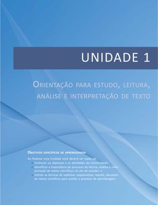 UNIDADE 1
ORIENTAÇÃO PARA ESTUDO, LEITURA,
ANÁLISE E INTERPRETAÇÃO DE TEXTO
OBJETIVOS ESPECÍFICOS DE APRENDIZAGEM
Ao finalizar esta Unidade você deverá ser capaz de:
f Conhecer os objetivos e as atividades da Universidade;
f Identificar a importância do processo de leitura, análise e inter-
pretação de textos científicos no ato de estudar; e
f Utilizar as técnicas de sublinhar, esquematizar, resumir, documen-
tar textos científicos para auxiliar o processo de aprendizagem.
 