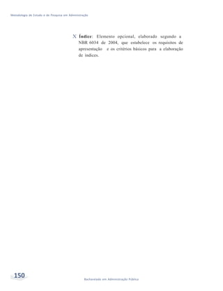 Metodologia de Estudo e de Pesquisa em Administração
150 Bacharelado em Administração Pública
X Índice: Elemento opcional, elaborado segundo a
NBR 6034 de 2004, que estabelece os requisitos de
apresentação e os critérios básicos para a elaboração
de índices.
 
