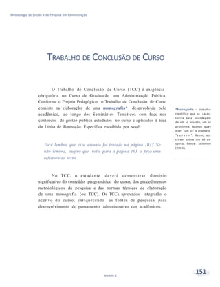 151Módulo 1
Metodologia de Estudo e de Pesquisa em Administração
TRABALHO DE CONCLUSÃO DE CURSO
O Trabalho de Conclusão de Curso (TCC) é exigência
obrigatória no Curso de Graduação em Administração Pública.
Conforme o Projeto Pedagógico, o Trabalho de Conclusão de Curso
consiste na elaboração de uma monografia* desenvolvida pelo
acadêmico, ao longo dos Seminários Temáticos com foco nos
conteúdos de gestão pública estudados no curso e aplicados à área
da Linha de Formação Específica escolhida por você.
Você lembra que esse assunto foi tratado na página 103? Se
não lembra, sugiro que volte para a página 103 e faça uma
releitura do texto.
No TCC, o estudante deverá demonstrar domínio
significativo do conteúdo programático do curso, dos procedimentos
metodológicos da pesquisa e das normas técnicas de elaboração
de uma monografia (ou TCC). Os TCCs aprovados integrarão o
acer vo do curso, enriquecendo as fontes de pesquisa para
desenvolvimento do pensamento administrativo dos acadêmicos.
*Monografia – trabalho
científico que se carac-
teriza pela abordagem
de um só assunto, um só
problema. Mónos quer
dizer “um só” e graphein,
“e scr e v er ”. Assim, es-
crever sobre um só as-
sunto. Fonte: Salomon
(2004).
 
