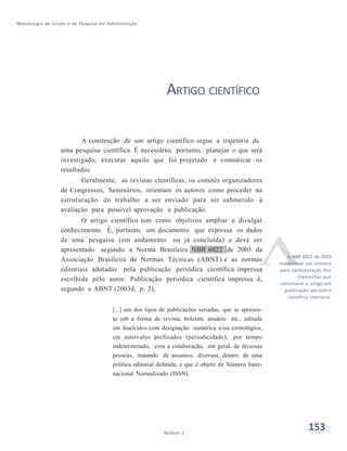 153Módulo 1
Metodologia de Estudo e de Pesquisa em Administração
ARTIGO CIENTÍFICO
A construção de um artigo científico segue a trajetória de
uma pesquisa científica. É necessário, portanto, planejar o que será
investigado, executar aquilo que foi projetado e comunicar os
resultados.
Geralmente, as revistas científicas, os comitês organizadores
de Congressos, Seminários, orientam os autores como proceder na
estruturação do trabalho a ser enviado para ser submetido à
avaliação para possível aprovação e publicação.
O artigo científico tem como objetivos ampliar e divulgar
conhecimento. É, portanto, um documento que expressa os dados
de uma pesquisa (em andamento ou já concluída) e deve ser
apresentado segundo a Norma Brasileira NBR 6022 de 2003 da
Associação Brasileira de Normas Técnicas (ABNT) e as normas
editoriais adotadas pela publicação periódica científica impressa
escolhida pelo autor. Publicação periódica científica impressa é,
segundo a ABNT (2003d, p. 2),
[...] um dos tipos de publicações seriadas, que se apresen-
ta sob a forma de revista, boletim, anuário etc., editada
em fascículos com designação numérica e/ou cronológica,
em intervalos prefixados (periodicidade), por tempo
indeterminado, com a colaboração, em geral, de diversas
pessoas, tratando de assuntos diversos, dentro de uma
política editorial definida, e que é objeto de Número Inter-
nacional Normalizado (ISSN).
A NBR 6022 de 2003
estabelece um sistema
para apresentação dos
elementos que
constituem o artigo em
publicação periódica
científica impressa.
 