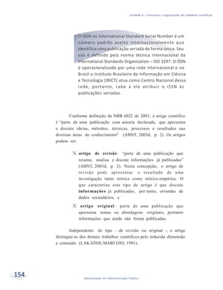 154 Bacharelado em Administração Pública
Unidade 6 – Estrutura e organização de trabalhos científicos
O ISSN ou International Standard Serial Number é um
número padrão aceito internacionalmente que
identifica uma publicação seriada de forma única. Seu
uso é definido pela norma técnica internacional da
International Standards Organization – ISO 3297. O ISSN
é operacionalizado por uma rede internacional e no
Brasil o Instituto Brasileiro de Informação em Ciência
e Tecnologia (IBICT) atua como Centro Nacional dessa
rede, portanto, cabe a ele atribuir o ISSN às
publicações seriadas.
Conforme definição da NBR 6022 de 2003, o artigo científico
é “parte de uma publicação com autoria declarada, que apresenta
e discute ideias, métodos, técnicas, processos e resultados nas
diversas áreas do conhecimento” (ABNT, 2003d, p. 2). Os artigos
podem ser:
X artigo de revisão: “parte de uma publicação que
resume, analisa e discute informações já publicadas”
(ABNT, 2003d, p. 2). Nesta concepção, o artigo de
revisão pode apresentar o resultado de uma
investigação tanto teórica como teórico-empírica. O
que caracteriza este tipo de artigo é que discute
informações já publicadas, por tanto, oriundas de
dados secundários; e
X artigo original : parte de uma publicação que
apresenta temas ou abordagens originais, portanto
informações que ainda não foram publicadas.
Independente do tipo – de revisão ou original –, o artigo
distingue-se dos demais trabalhos científicos pela reduzida dimensão
e conteúdo (LAKATOS;MARCONI, 1991).
 