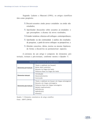 155Módulo 1
Metodologia de Estudo e de Pesquisa em Administração
Segundo Lakatos e Marconi (1991), os artigos científicos
têm como propósito:
X Discutir assuntos ainda pouco estudados ou ainda não
estudados;
X Aprofundar discussões sobre assuntos já estudados e
que pressupõem o alcance de novos resultados;
X Estudar temáticas clássicas sob enfoques contemporâneos;
X Aprofundar ou dar continuidade à análise dos resultados
de pesquisas, a partir de novos enfoques ou perspectivas; e
X Abordar conceitos, ideias, teorias ou mesmo hipóteses
de forma a discuti-los ou pormenorizar aspectos.
A estrutura de um artigo é composta de elementos pré-
textuais, textuais e pós-textuais, conforme mostra o Quadro 5.
ELEMENTOS CONSTITUTIVOS DE UM ARTIGO CIENTÍFICO
Elementos pré-textuais
Título e subtítulo (se houver)
Nome do(s) autor(es)
Resumo na língua do texto
Palavras-chave na língua do texto
Elementos textuais
Introdução
Desenvolvimento
Conclusão
Elementos pós-textuais
Título e subtítulo (se houver em língua estrangeira).
Resumo em língua estrangeira
Palavras-chave em língua estrangeira
Nota(s) explicativa(s)
Referências
Apêndice(s)
Anexo(s)
Quadro 5: Elementos constitutivos de artigo científico
Fonte: ABNT (2003d)
 