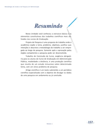 157Módulo 1
Metodologia de Estudo e de Pesquisa em Administração
Resumindo
Nesta Unidade você conheceu a estrutura básica e os
elementos constitutivos dos trabalhos científicos mais uti-
lizados nos cursos de Graduação.
Projeto de Pesquisa é uma proposta de trabalho onde o
acadêmico expõe o tema, problema, objetivos, justifica suas
intenções e descreve a metodologia do trabalho a ser empre-
gada ao longo da pesquisa. Somente após a aprovação pelos
órgãos competentes a pesquisa pode ser desenvolvida.
Trabalho de Conclusão de Curso, exigência obrigató-
ria para os alunos do Curso de Graduação em Administração
Pública, modalidade a distância, é uma produção científica
que resulta de um estudo minucioso sobre determinado
tema, com um único problema de pesquisa.
Artigo científico é um texto submetido a um periódico
científico especializado com o objetivo de divulgar os dados
de uma pesquisa em andamento ou já concluída.
 