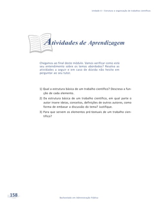 158 Bacharelado em Administração Pública
Unidade 6 – Estrutura e organização de trabalhos científicos
Atividades de Aprendizagem
Chegamos ao final deste módulo. Vamos verificar como está
seu entendimento sobre os temas abordados? Resolva as
atividades a seguir e em caso de dúvida não hesite em
perguntar ao seu tutor.
1) Qual a estrutura básica de um trabalho científico? Descreva a fun-
ção de cada elemento.
2) Da estrutura básica de um trabalho científico, em qual parte o
autor insere ideias, conceitos, definições de outros autores, como
forma de embasar a discussão do tema? Justifique.
3) Para que servem os elementos pré-textuais de um trabalho cien-
tífico?
 