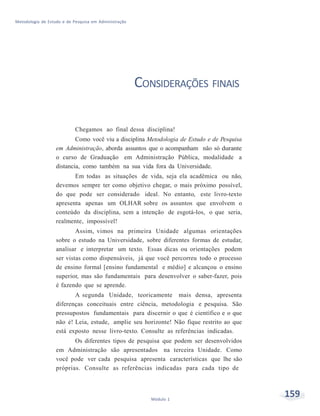 159Módulo 1
Metodologia de Estudo e de Pesquisa em Administração
CONSIDERAÇÕES FINAIS
Chegamos ao final dessa disciplina!
Como você viu a disciplina Metodologia de Estudo e de Pesquisa
em Administração, aborda assuntos que o acompanham não só durante
o curso de Graduação em Administração Pública, modalidade a
distancia, como também na sua vida fora da Universidade.
Em todas as situações de vida, seja ela acadêmica ou não,
devemos sempre ter como objetivo chegar, o mais próximo possível,
do que pode ser considerado ideal. No entanto, este livro-texto
apresenta apenas um OLHAR sobre os assuntos que envolvem o
conteúdo da disciplina, sem a intenção de esgotá-los, o que seria,
realmente, impossível!
Assim, vimos na primeira Unidade algumas orientações
sobre o estudo na Universidade, sobre diferentes formas de estudar,
analisar e interpretar um texto. Essas dicas ou orientações podem
ser vistas como dispensáveis, já que você percorreu todo o processo
de ensino formal [ensino fundamental e médio] e alcançou o ensino
superior, mas são fundamentais para desenvolver o saber-fazer, pois
é fazendo que se aprende.
A segunda Unidade, teoricamente mais densa, apresenta
diferenças conceituais entre ciência, metodologia e pesquisa. São
pressupostos fundamentais para discernir o que é científico e o que
não é! Leia, estude, amplie seu horizonte! Não fique restrito ao que
está exposto nesse livro-texto. Consulte as referências indicadas.
Os diferentes tipos de pesquisa que podem ser desenvolvidos
em Administração são apresentados na terceira Unidade. Como
você pode ver cada pesquisa apresenta características que lhe são
próprias. Consulte as referências indicadas para cada tipo de
 