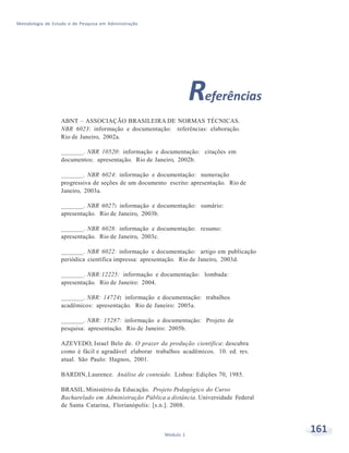 161Módulo 1
Metodologia de Estudo e de Pesquisa em Administração
Referências
ABNT – ASSOCIAÇÃO BRASILEIRA DE NORMAS TÉCNICAS.
NBR 6023: informação e documentação: referências: elaboração.
Rio de Janeiro, 2002a.
_______. NBR 10520: informação e documentação: citações em
documentos: apresentação. Rio de Janeiro, 2002b.
_______. NBR 6024: informação e documentação: numeração
progressiva de seções de um documento escrito: apresentação. Rio de
Janeiro, 2003a.
_______. NBR 6027: informação e documentação: sumário:
apresentação. Rio de Janeiro, 2003b.
_______. NBR 6028: informação e documentação: resumo:
apresentação. Rio de Janeiro, 2003c.
_______. NBR 6022: informação e documentação: artigo em publicação
periódica científica impressa: apresentação. Rio de Janeiro, 2003d.
_______. NBR:12225: informação e documentação: lombada:
apresentação. Rio de Janeiro: 2004.
_______. NBR: 14724: informação e documentação: trabalhos
acadêmicos: apresentação. Rio de Janeiro: 2005a.
_______. NBR: 15287: informação e documentação: Projeto de
pesquisa: apresentação. Rio de Janeiro: 2005b.
AZEVEDO, Israel Belo de. O prazer da produção científica: descubra
como é fácil e agradável elaborar trabalhos acadêmicos. 10. ed. rev.
atual. São Paulo: Hagnos, 2001.
BARDIN,Laurence. Análise de conteúdo. Lisboa: Edições 70, 1985.
BRASIL.Ministério da Educação. Projeto Pedagógico do Curso
Bacharelado em Administração Pública a distância. Universidade Federal
de Santa Catarina, Florianópolis: [s.n.]. 2008.
 