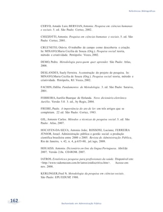 162 Bacharelado em Administração Pública
Referências Bibliográficas
CERVO, Amado Luis; BERVIAN,Antonio. Pesquisa em ciências humanas
e sociais. 5. ed. São Paulo: Cortez, 2002.
CHIZZOTTI, Antonio. Pesquisa em ciências humanas e sociais. 5. ed. São
Paulo: Cortez, 2001.
CRUZ NETO, Otávio. O trabalho de campo como descoberta e criação.
In: MINAYO,Maria Cecília de Souza (Org.). Pesquisa social: teoria,
método e criatividade. Petrópolis: Vozes, 2002.
DEMO, Pedro. Metodologia para quem quer aprender. São Paulo: Atlas,
2008.
DESLANDES, Suely Ferreira. A construção do projeto de pesquisa. In:
MINAYO,Maria Cecília de Souza (Org.). Pesquisa social: teoria, método e
criatividade. Petrópolis, RJ: Vozes, 2002.
FACHIN, Odília. Fundamentos de Metodologia. 3. ed. São Paulo: Saraiva,
2001.
FERREIRA,Aurélio Buarque de Holanda. Novo dicionário eletrônico
Aurélio. Versão 5.0. 3. ed., by Regis, 2004.
FREIRE, Paulo. A importância do ato de ler: em três artigos que se
completam. 22 ed. São Paulo: Cortez, 1983.
GIL, Antonio Carlos. Métodos e técnicas de pesquisa social. 5. ed. São
Paulo: Atlas, 2007.
HOCAYEN-DA-SILVA, Antonio João; ROSSONI, Luciano; FERREIRA
JÚNIOR, Israel. Administração pública e gestão social: a produção
científica brasileira entre 2000 e 2005. Revista de Administração Pública,
Rio de Janeiro, v. 42, n. 4, p.655-80, jul./ago, 2008.
HOUAISS. Antonio. Dicionário on-line da língua Portuguesa. Abrilde
2007. Versão 2.0a. CD-ROM. 2007.
IATROS. Estatísticae pesquisa para profissionais da saúde. Disponível em:
<http://www.vademecum.com.br/iatros/estdiscritiva.htm>. Acesso em:
nov. 2008.
KERLINGER,Fred N. Metodologia da pesquisa em ciências sociais.
São Paulo: EPU/EDUSP, 1980.
 