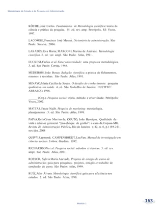 163Módulo 1
Metodologia de Estudo e de Pesquisa em Administração
KÖCHE, José Carlos. Fundamentos de Metodologia científica: teoria da
ciência e prática da pesquisa. 14. ed. rev. amp. Petrópolis, RJ: Vozes,
1997.
LACOMBE, Francisco José Masset. Dicionário de administração. São
Paulo: Saraiva, 2004.
LAKATOS, Eva Maria; MARCONI, Marina de Andrade. Metodologia
científica. 2. ed. ver. ampl. São Paulo: Atlas, 1991.
LUCKESI,Carlos et al. Fazer universidade: uma proposta metodológica.
3. ed. São Paulo: Cortez, 1986.
MEDEIROS, João Bosco. Redação científica: a prática de fichamentos,
resumos e resenhas. São Paulo: Atlas, 1991.
MINAYO,Maria Cecília de Souza. O desafio do conhecimento: pesquisa
qualitativa em saúde. 4. ed. São Paulo/Rio de Janeiro: HUCITEC/
ABRASCO, 1996.
______ (Org.). Pesquisa social: teoria, método e criatividade. Petrópolis:
Vozes, 2002.
MATTAR,Fauze Najib. Pesquisa de marketing: metodologia,
planejamento. 5. ed. São Paulo: Atlas, 1999.
PAIVA,KelyCésar Martins de; COUTO, João Henrique. Qualidade de
vida e estresse gerencial “pós-choque de gestão”: o caso da Copasa-MG.
Revista de Administração Pública, Rio de Janeiro, v. 42, n. 6, p.1189-211,
nov./dez.,2008
QUIVY,Raymond; CAMPENHOUDT, LucVan. Manual de investigação em
ciências sociais. Lisboa: Gradiva, 1992.
RICHARDSON et al. Pesquisa social: métodos e técnicas. 3. ed. rev.
ampl. São Paulo: Atlas, 2007.
ROESCH, Sylvia Maria Azevedo. Projetos de estágio do curso de
administração: guia para pesquisas, projetos, estágios e trabalho de
conclusão de curso. São Paulo: Atlas, 1999.
RUIZ,João Álvaro. Metodologia científica: guia para eficiência nos
estudos. 2. ed. São Paulo: Atlas, 1990.
 