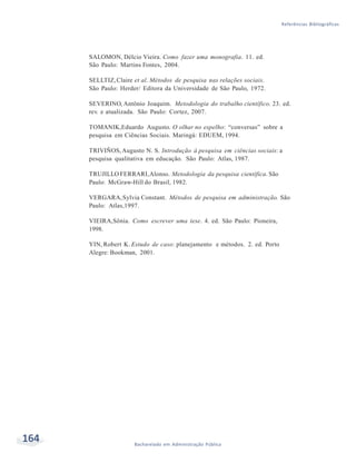164 Bacharelado em Administração Pública
Referências Bibliográficas
SALOMON, Délcio Vieira. Como fazer uma monografia. 11. ed.
São Paulo: Martins Fontes, 2004.
SELLTIZ,Claire et al. Métodos de pesquisa nas relações sociais.
São Paulo: Herder/ Editora da Universidade de São Paulo, 1972.
SEVERINO, Antônio Joaquim. Metodologia do trabalho científico. 23. ed.
rev. e atualizada. São Paulo: Cortez, 2007.
TOMANIK,Eduardo Augusto. O olhar no espelho: “conversas” sobre a
pesquisa em Ciências Sociais. Maringá: EDUEM, 1994.
TRIVIÑOS,Augusto N. S. Introdução à pesquisa em ciências sociais: a
pesquisa qualitativa em educação. São Paulo: Atlas, 1987.
TRUJILLO FERRARI,Alonso. Metodologia da pesquisa científica. São
Paulo: McGraw-Hill do Brasil, 1982.
VERGARA,Sylvia Constant. Métodos de pesquisa em administração. São
Paulo: Atlas,1997.
VIEIRA,Sônia. Como escrever uma tese. 4. ed. São Paulo: Pioneira,
1998.
YIN, Robert K. Estudo de caso: planejamento e métodos. 2. ed. Porto
Alegre: Bookman, 2001.
 
