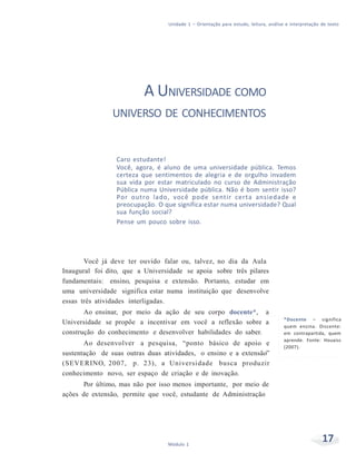 Unidade 1 – Orientação para estudo, leitura, análise e interpretação de texto
17Módulo 1
A UNIVERSIDADE COMO
UNIVERSO DE CONHECIMENTOS
Caro estudante!
Você, agora, é aluno de uma universidade pública. Temos
certeza que sentimentos de alegria e de orgulho invadem
sua vida por estar matriculado no curso de Administração
Pública numa Universidade pública. Não é bom sentir isso?
Por outro lado, você pode sentir certa ansiedade e
preocupação. O que significa estar numa universidade? Qual
sua função social?
Pense um pouco sobre isso.
Você já deve ter ouvido falar ou, talvez, no dia da Aula
Inaugural foi dito, que a Universidade se apoia sobre três pilares
fundamentais: ensino, pesquisa e extensão. Portanto, estudar em
uma universidade significa estar numa instituição que desenvolve
essas três atividades interligadas.
Ao ensinar, por meio da ação de seu corpo docente*, a
Universidade se propõe a incentivar em você a reflexão sobre a
construção do conhecimento e desenvolver habilidades do saber.
Ao desenvolver a pesquisa, “ponto básico de apoio e
sustentação de suas outras duas atividades, o ensino e a extensão”
(SEVERINO, 2007, p. 23), a Universidade busca produzir
conhecimento novo, ser espaço de criação e de inovação.
Por último, mas não por isso menos importante, por meio de
ações de extensão, permite que você, estudante de Administração
*Docente – significa
quem ensina. Discente:
em contrapartida, quem
aprende. Fonte: Houaiss
(2007).
 