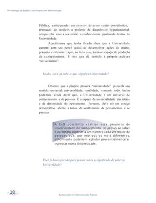 Metodologia de Estudo e de Pesquisa em Administração
18 Bacharelado em Administração Pública
Pública, participando em eventos diversos como consultorias,
prestação de serviços e projetos de diagnóstico organizacional,
compartilhe com a sociedade o conhecimento produzido dentro da
Universidade.
Acreditamos que tenha ficado claro que a Universidade
cumpre com seu papel social ao desenvolver ações de ensino,
pesquisa e extensão e que, ao fazer isso, torna-se espaço de produção
de conhecimento. É isso que dá sentido à própria palavra
“universidade”.
Então, você já sabe o que significa Universidade?
Observe que a própria palavra “universidade” já revela seu
sentido: universal, universalidade, totalidade, o mundo todo. Assim
podemos ainda dizer que, a Universidade é um universo de
conhecimento e de pessoas. É o espaço da universalidade das ideias
e da diversidade do pensamento. Portanto, deve ser um espaço
democrático, aberto a todos, de acolhimento de pensamentos e de
pessoas.
A EaD possibilita realizar essa proposta de
universalidade do conhecimento, de acesso ao saber
e ao ensino superior a um número cada vez maior de
pessoas que, por motivos os mais diferentes,
dificilmente poderiam estudar presencialmente e
ingressar numa Universidade.
Você já havia parado para pensar sobre o significado da palavra
Universidade?
 
