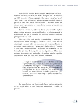 Unidade 1 – Orientação para estudo, leitura, análise e interpretação de texto
19Módulo 1
Infelizmente, aqui no Brasil, segundo o Censo da Educação
Superior, realizado pelo MEC em 2008 e divulgado em 2 de fevereiro
de 2009, somente 12% da população têm acesso a esse “universo”.
Você, então, é um privilegiado, pois ao fazer sua matrícula no curso
passou a fazer parte dessa “universalidade”, podendo entrar em
contato com o pensamento e a experiência humana produzidos ao
longo de milênios.
Porém, entrar e par ticipar dessa Universidade implica
adquirir novas posturas e responsabilidades. A primeira delas é se
conscientizar de que o resultado do processo formativo depende
principalmente de você.
Mas, você não está sozinho. A modalidade a distância é
desenvolvida numa concepção sistêmica, isto é, num tipo de
organização em que todos os envolvidos têm responsabilidades e
trabalham cooperativamente. Trata-se de trabalho coletivo. Portanto,
a você cabe a responsabilidade de estudar, de ser sujeito de sua
formação, por meio da indagação, da investigação, do debate e da
proposta de soluções; e à instituição, a de ensinar, a de lhe propiciar
as condições para que você possa estudar e aprender.
Ao longo do curso você terá que se dedicar ao estudo
organizando seu tempo, buscando autogerenciar o
aprendizado, interagindo com os colegas de turma, o
tutor, os professores das disciplinas, realizando trocas,
participando das ações coletivas, dos trabalhos em
equipe, dos momentos de encontro (presencial e/ou
virtual), buscando estratégias para realizar sua
aprendizagem.
Por outro lado, a sua Universidade busca realizar sua função
social, propiciando a você formação profissional, científica e
política.
 